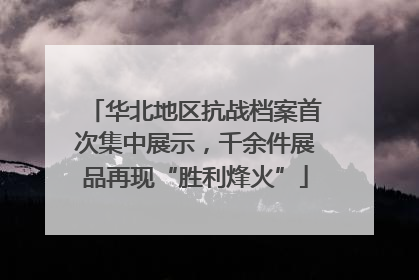 华北地区抗战档案首次集中展示，千余件展品再现“胜利烽火”
