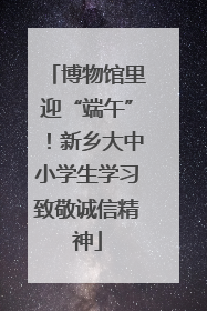 博物馆里迎“端午”！新乡大中小学生学习致敬诚信精神