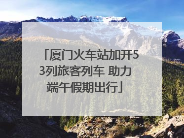厦门火车站加开53列旅客列车 助力端午假期出行
