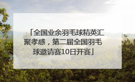 全国业余羽毛球精英汇聚孝感，第二届全国羽毛球邀请赛10日开赛