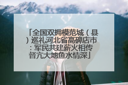 全国双拥模范城（县）巡礼河北省高碑店市：军民共建薪火相传 督亢大地鱼水情深