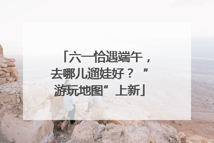 六一恰遇端午，去哪儿遛娃好？“游玩地图”上新