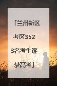兰州新区考区3523名考生逐梦高考