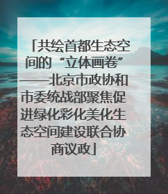 共绘首都生态空间的“立体画卷”——北京市政协和市委统战部聚焦促进绿化彩化美化生态空间建设联合协商议政
