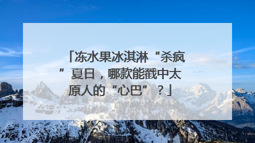 冻水果冰淇淋“杀疯”夏日，哪款能戳中太原人的“心巴”？