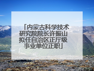 内蒙古科学技术研究院院长许振山拟任自治区正厅级事业单位正职