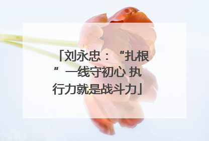 刘永忠：“扎根”一线守初心 执行力就是战斗力