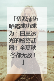 初源漾防晒霜成功成为：白里透光的秘密武器！全夏秋冬都无敌！