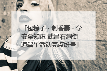包粽子・制香囊・学安全知识 武昌石洞街道端午活动亮点纷呈