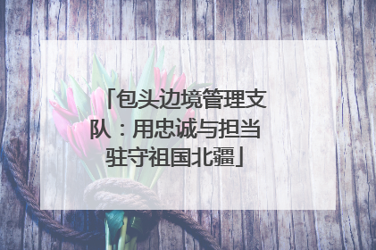 包头边境管理支队：用忠诚与担当驻守祖国北疆