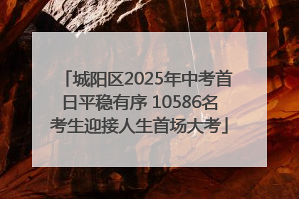 城阳区2025年中考首日平稳有序 10586名考生迎接人生首场大考