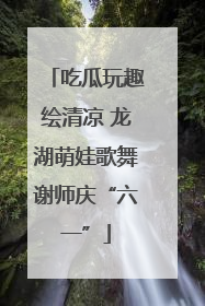 吃瓜玩趣绘清凉 龙湖萌娃歌舞谢师庆“六一”