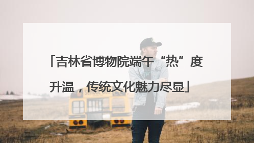 吉林省博物院端午“热”度升温，传统文化魅力尽显