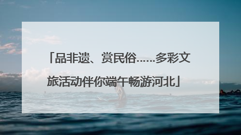 品非遗、赏民俗……多彩文旅活动伴你端午畅游河北