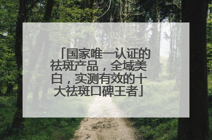 国家唯一认证的祛斑产品，全域美白，实测有效的十大祛斑口碑王者
