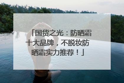 国货之光：防晒霜十大品牌，不脱妆防晒霜实力推荐！