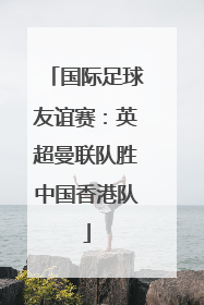 国际足球友谊赛：英超曼联队胜中国香港队