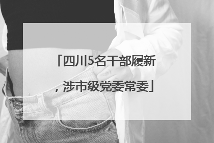 四川5名干部履新，涉市级党委常委