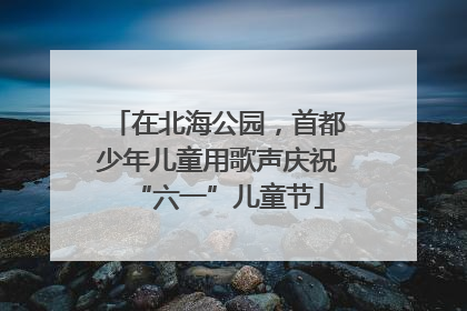 在北海公园，首都少年儿童用歌声庆祝“六一”儿童节