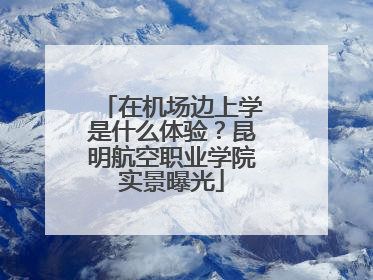 在机场边上学是什么体验？昆明航空职业学院实景曝光