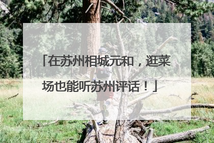在苏州相城元和，逛菜场也能听苏州评话！
