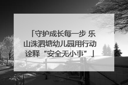 守护成长每一步 乐山洙泗塘幼儿园用行动诠释“安全无小事”