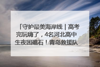 守护最美海岸线｜高考完玩嗨了，4名河北高中生夜困礁石！青岛救援队火速出动救上岸