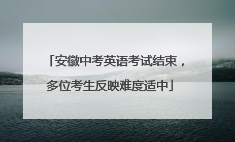 安徽中考英语考试结束，多位考生反映难度适中