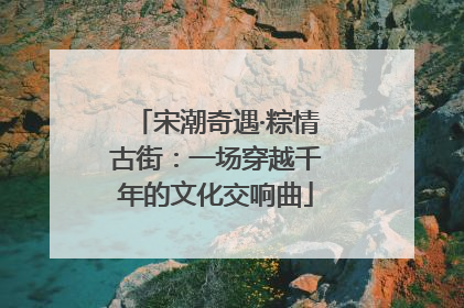 宋潮奇遇·粽情古街：一场穿越千年的文化交响曲