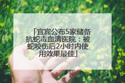 宜宾公布5家储备抗蛇毒血清医院：被蛇咬伤后2小时内使用效果最佳