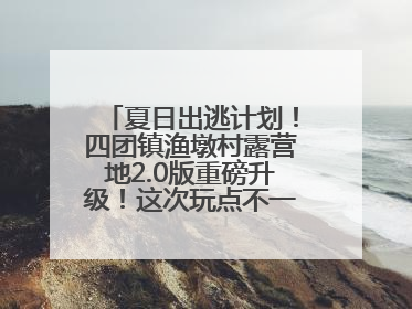 夏日出逃计划！四团镇渔墩村露营地2.0版重磅升级！这次玩点不一样的→丨深化商旅文体农展融合