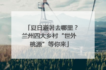 夏日避暑去哪里？兰州四大乡村“世外桃源”等你来