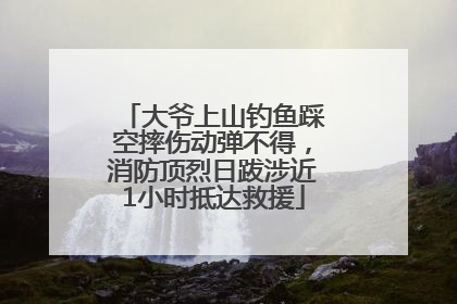 大爷上山钓鱼踩空摔伤动弹不得，消防顶烈日跋涉近1小时抵达救援