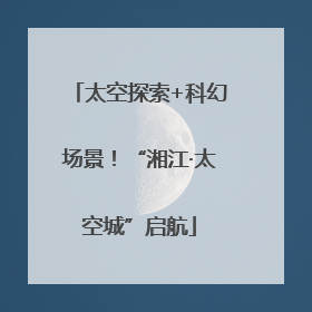 太空探索+科幻场景！“湘江·太空城”启航