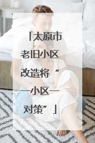 太原市老旧小区改造将“一小区一对策”