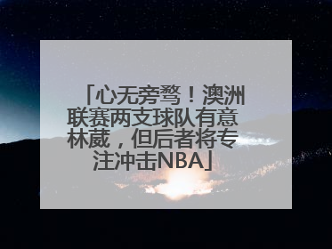 心无旁骛！澳洲联赛两支球队有意林葳，但后者将专注冲击NBA