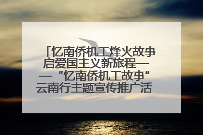 忆南侨机工烽火故事 启爱国主义新旅程——“忆南侨机工故事”云南行主题宣传推广活动圆满收官