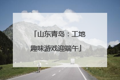 山东青岛：工地趣味游戏迎端午