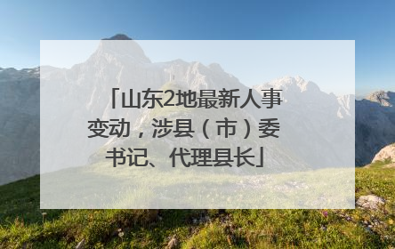 山东2地最新人事变动，涉县（市）委书记、代理县长