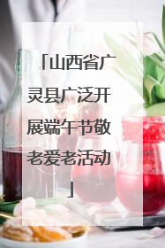 山西省广灵县广泛开展端午节敬老爱老活动