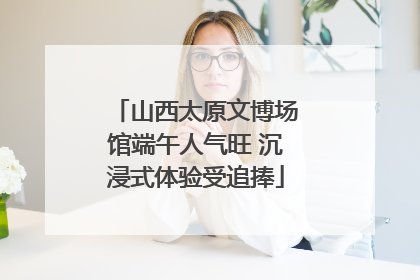 山西太原文博场馆端午人气旺 沉浸式体验受追捧