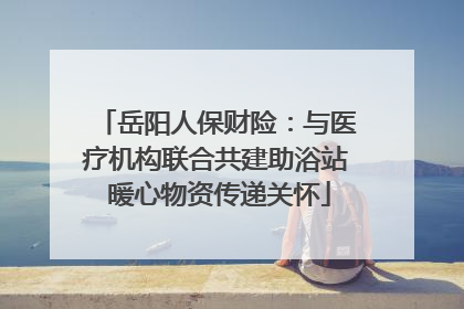 岳阳人保财险：与医疗机构联合共建助浴站 暖心物资传递关怀