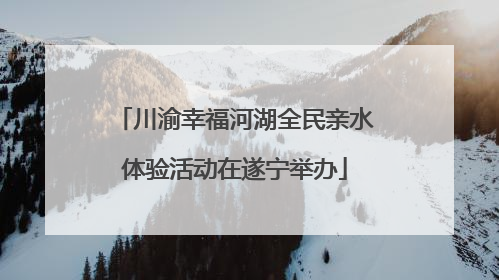 川渝幸福河湖全民亲水体验活动在遂宁举办