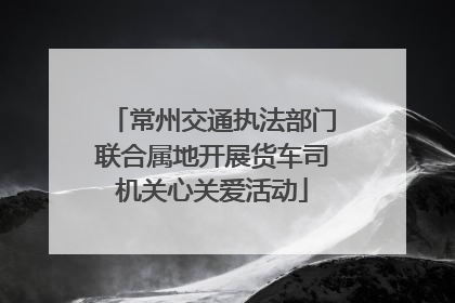 常州交通执法部门联合属地开展货车司机关心关爱活动
