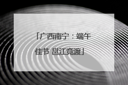 广西南宁：端午佳节 邕江竞渡