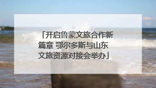 开启鲁蒙文旅合作新篇章 鄂尔多斯与山东文旅资源对接会举办