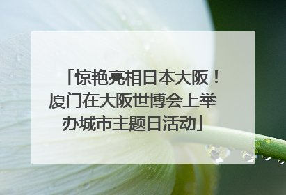 惊艳亮相日本大阪！厦门在大阪世博会上举办城市主题日活动
