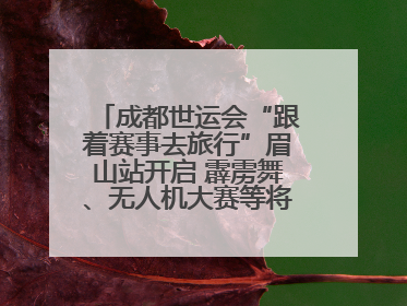 成都世运会“跟着赛事去旅行”眉山站开启 霹雳舞、无人机大赛等将一一登场