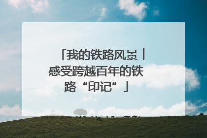 我的铁路风景︱感受跨越百年的铁路“印记”