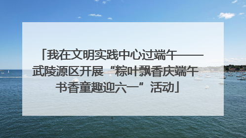 我在文明实践中心过端午——武陵源区开展“粽叶飘香庆端午 书香童趣迎六一”活动